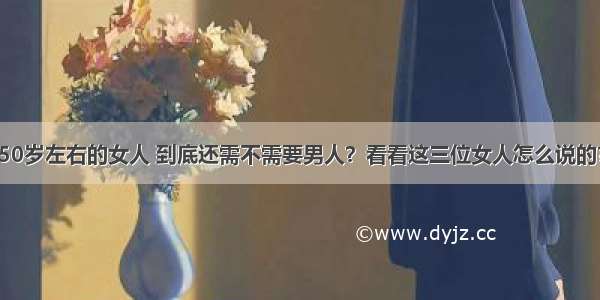 50岁左右的女人 到底还需不需要男人？看看这三位女人怎么说的？