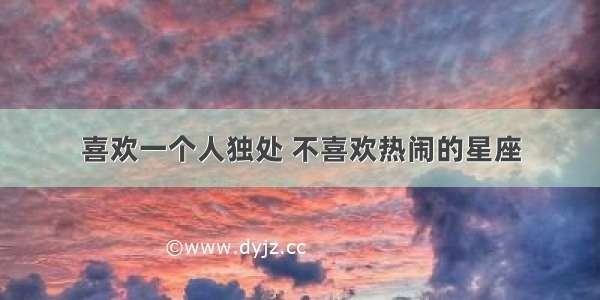 喜欢一个人独处 不喜欢热闹的星座