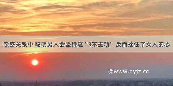 亲密关系中 聪明男人会坚持这“3不主动” 反而拴住了女人的心