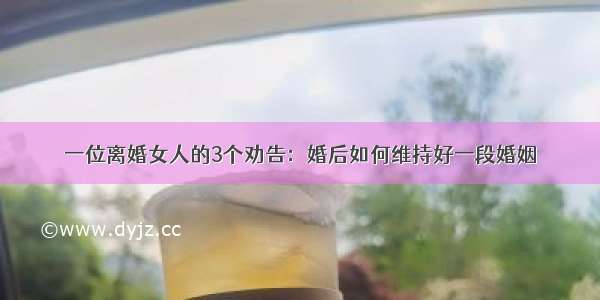 一位离婚女人的3个劝告：婚后如何维持好一段婚姻