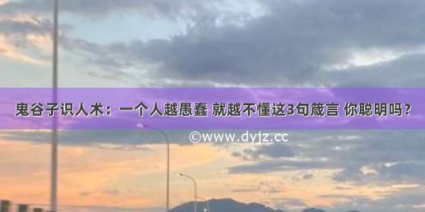 鬼谷子识人术：一个人越愚蠢 就越不懂这3句箴言 你聪明吗？