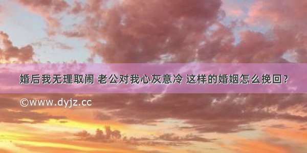 婚后我无理取闹 老公对我心灰意冷 这样的婚姻怎么挽回？