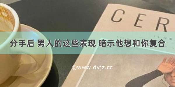 分手后 男人的这些表现 暗示他想和你复合