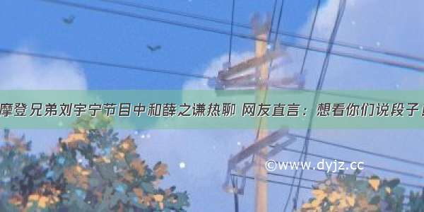 摩登兄弟刘宇宁节目中和薛之谦热聊 网友直言：想看你们说段子！