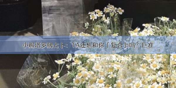 小赐塔罗牌占卜：TA还想和你「复合」吗？巨准