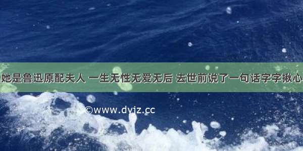 她是鲁迅原配夫人 一生无性无爱无后 去世前说了一句话字字揪心