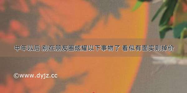 中年以后 别在朋友圈炫耀以下事物了 看似有面实则掉价