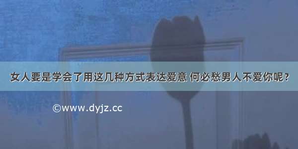 女人要是学会了用这几种方式表达爱意 何必愁男人不爱你呢？