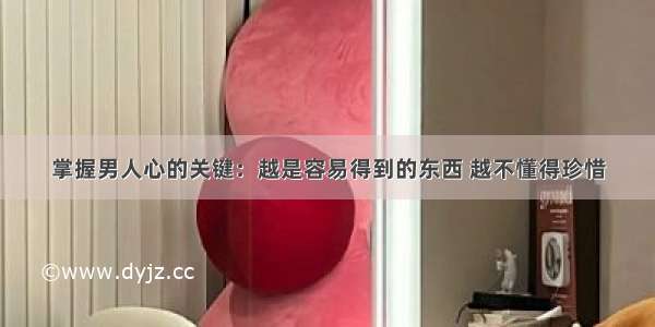 掌握男人心的关键：越是容易得到的东西 越不懂得珍惜