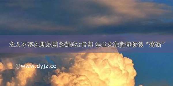 女人不要在朋友圈 炫耀这3件事 会让大家觉得你很“掉价”