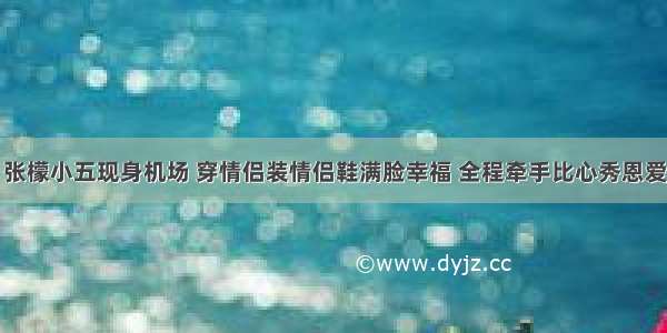 张檬小五现身机场 穿情侣装情侣鞋满脸幸福 全程牵手比心秀恩爱