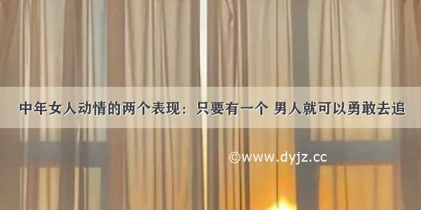 中年女人动情的两个表现：只要有一个 男人就可以勇敢去追