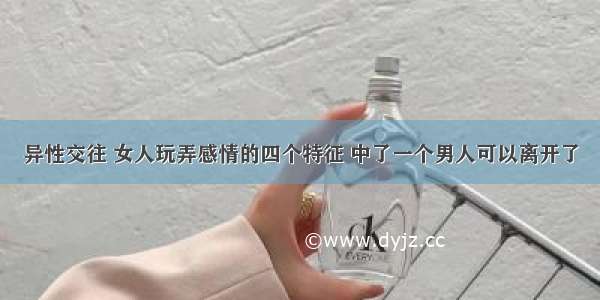 异性交往 女人玩弄感情的四个特征 中了一个男人可以离开了