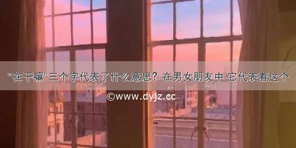 “在干嘛”三个字代表了什么意思？在男女朋友中 它代表着这个