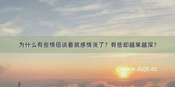 为什么有些情侣谈着就感情淡了？有些却越来越深？