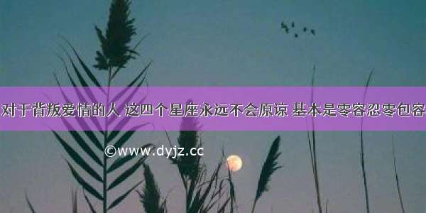 对于背叛爱情的人 这四个星座永远不会原谅 基本是零容忍零包容