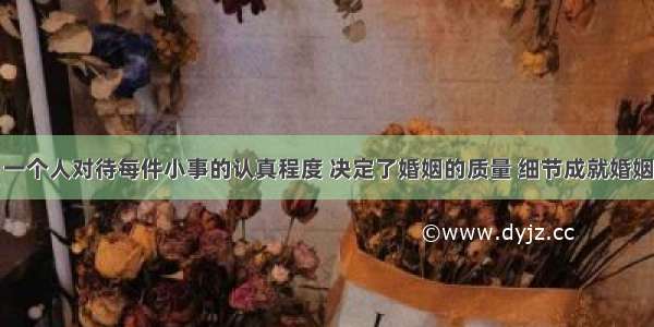 一个人对待每件小事的认真程度 决定了婚姻的质量 细节成就婚姻