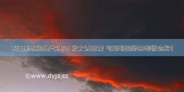 邓超孙俪结婚七周年 发文秀恩爱 可超哥的眼神却很诡异！