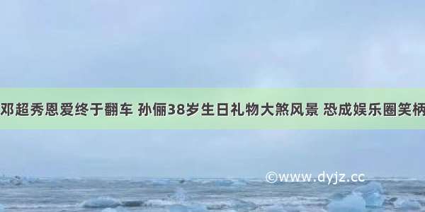 邓超秀恩爱终于翻车 孙俪38岁生日礼物大煞风景 恐成娱乐圈笑柄