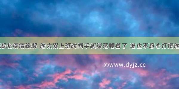 湖北疫情缓解 他太累上班时间手机滑落睡着了 谁也不忍心打搅他