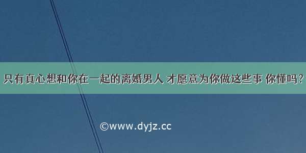 只有真心想和你在一起的离婚男人 才愿意为你做这些事 你懂吗？