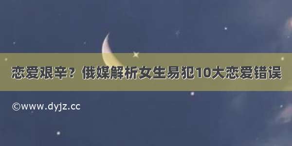 恋爱艰辛？俄媒解析女生易犯10大恋爱错误