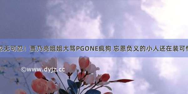 忍无可忍！贾乃亮姐姐大骂PGONE疯狗 忘恩负义的小人还在装可怜