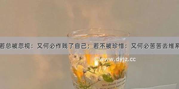 若总被忽视：又何必作贱了自己；若不被珍惜：又何必苦苦去维系