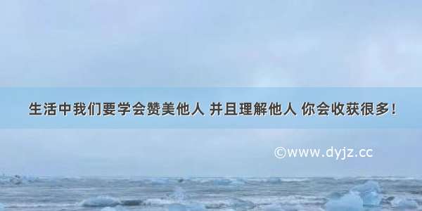 生活中我们要学会赞美他人 并且理解他人 你会收获很多！