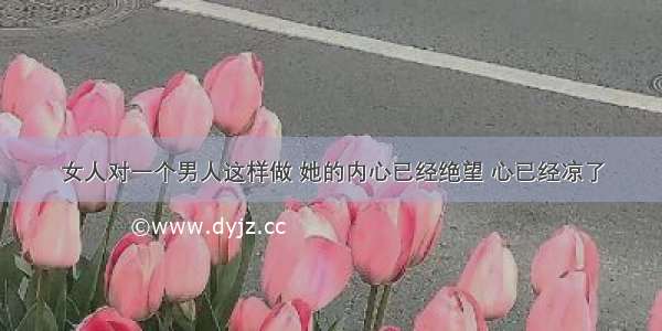 女人对一个男人这样做 她的内心已经绝望 心已经凉了