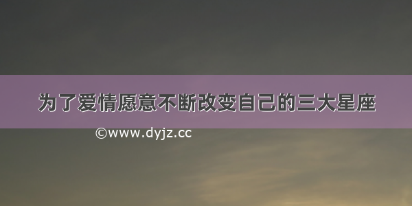 为了爱情愿意不断改变自己的三大星座