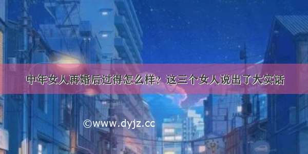 中年女人再婚后过得怎么样？这三个女人说出了大实话