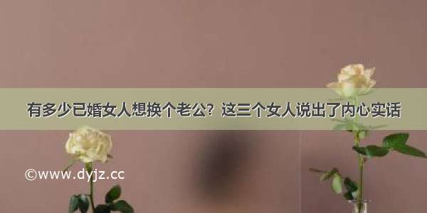 有多少已婚女人想换个老公？这三个女人说出了内心实话