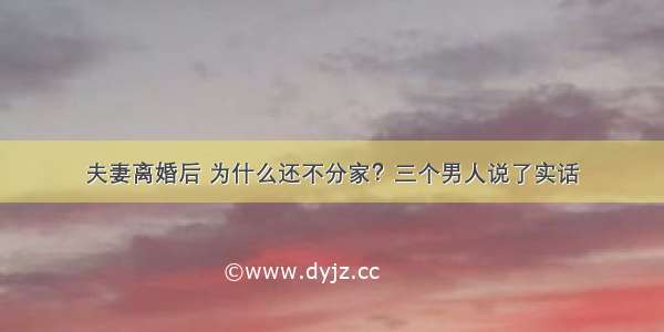 夫妻离婚后 为什么还不分家？三个男人说了实话