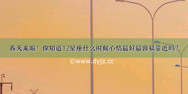 春天来啦！你知道12星座什么时候心情最好最容易靠近吗？