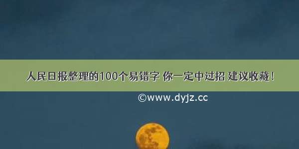 人民日报整理的100个易错字 你一定中过招 建议收藏！