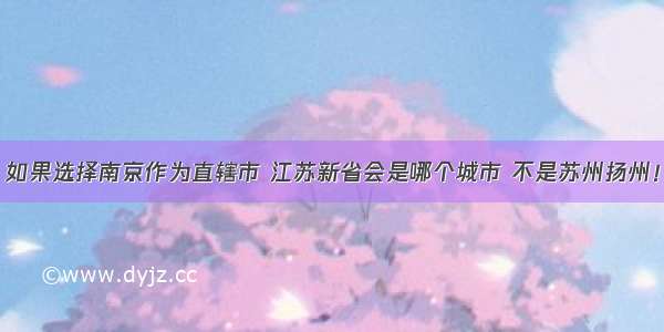 如果选择南京作为直辖市 江苏新省会是哪个城市 不是苏州扬州！