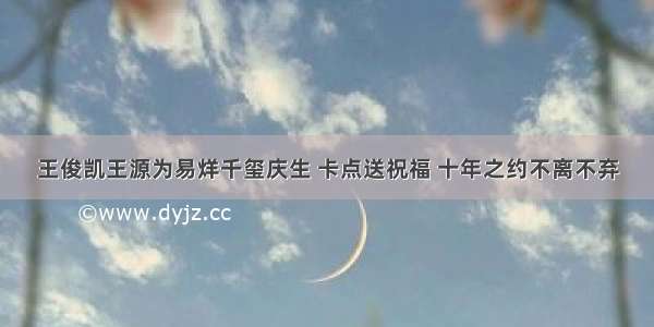 王俊凯王源为易烊千玺庆生 卡点送祝福 十年之约不离不弃