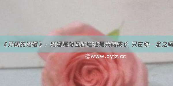 《开阔的婚姻》：婚姻是相互折磨还是共同成长 只在你一念之间