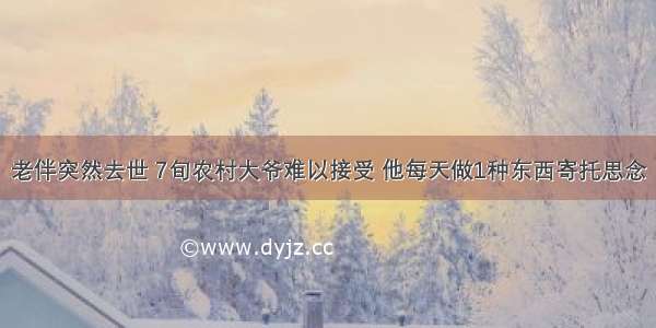 老伴突然去世 7旬农村大爷难以接受 他每天做1种东西寄托思念