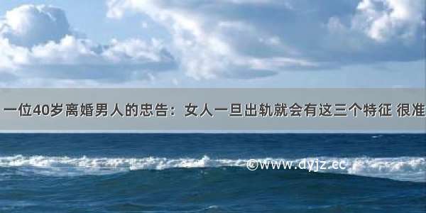 一位40岁离婚男人的忠告：女人一旦出轨就会有这三个特征 很准