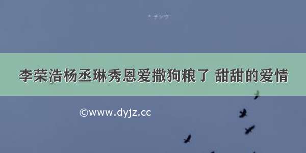 李荣浩杨丞琳秀恩爱撒狗粮了 甜甜的爱情