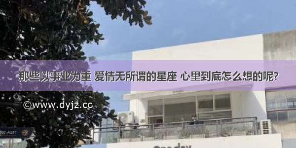 那些以事业为重 爱情无所谓的星座 心里到底怎么想的呢？