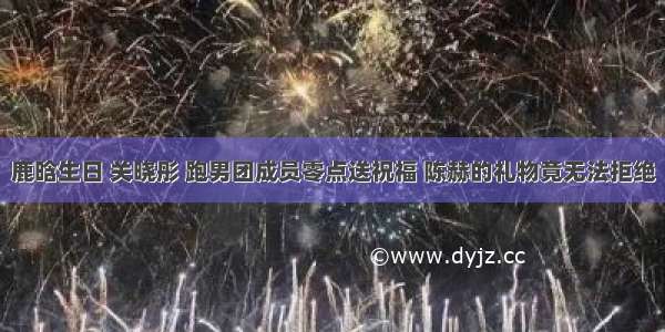 鹿晗生日 关晓彤 跑男团成员零点送祝福 陈赫的礼物竟无法拒绝