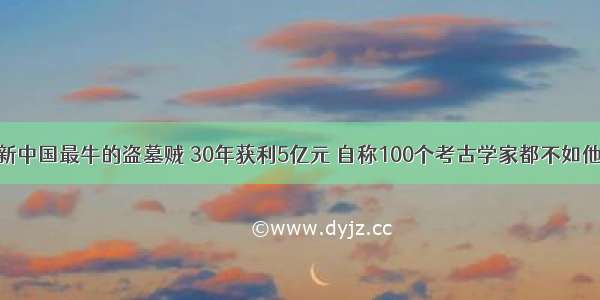 新中国最牛的盗墓贼 30年获利5亿元 自称100个考古学家都不如他