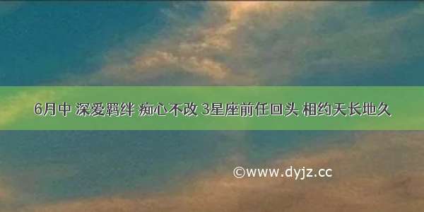 6月中 深爱羁绊 痴心不改 3星座前任回头 相约天长地久