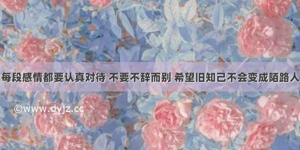 每段感情都要认真对待 不要不辞而别 希望旧知己不会变成陌路人