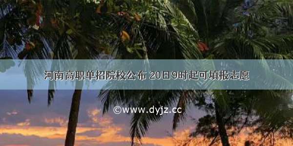 河南高职单招院校公布 20日9时起可填报志愿