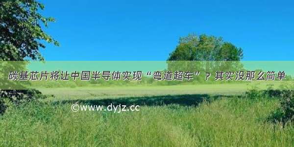 碳基芯片将让中国半导体实现“弯道超车”？其实没那么简单