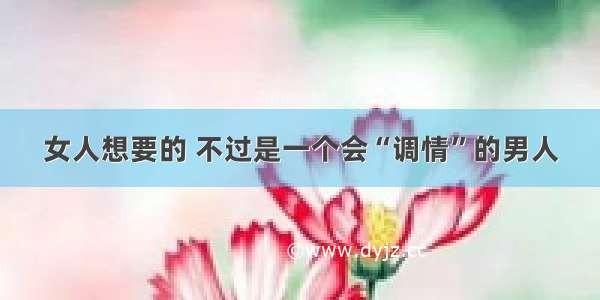 女人想要的 不过是一个会“调情”的男人